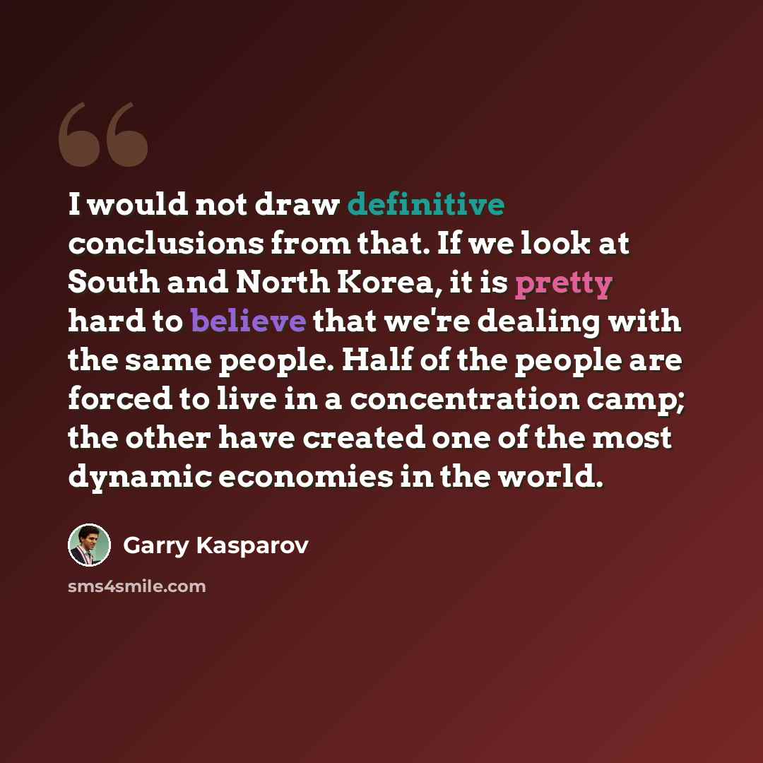 “I would not draw definitive conclusions from that. If we look at South and North Korea, it is pretty hard to believe that we're dealing with the same people. Half of the people are forced to live in a concentration camp; the other have created one of the most dynamic economies in the world.” quote by Garry Kasparov