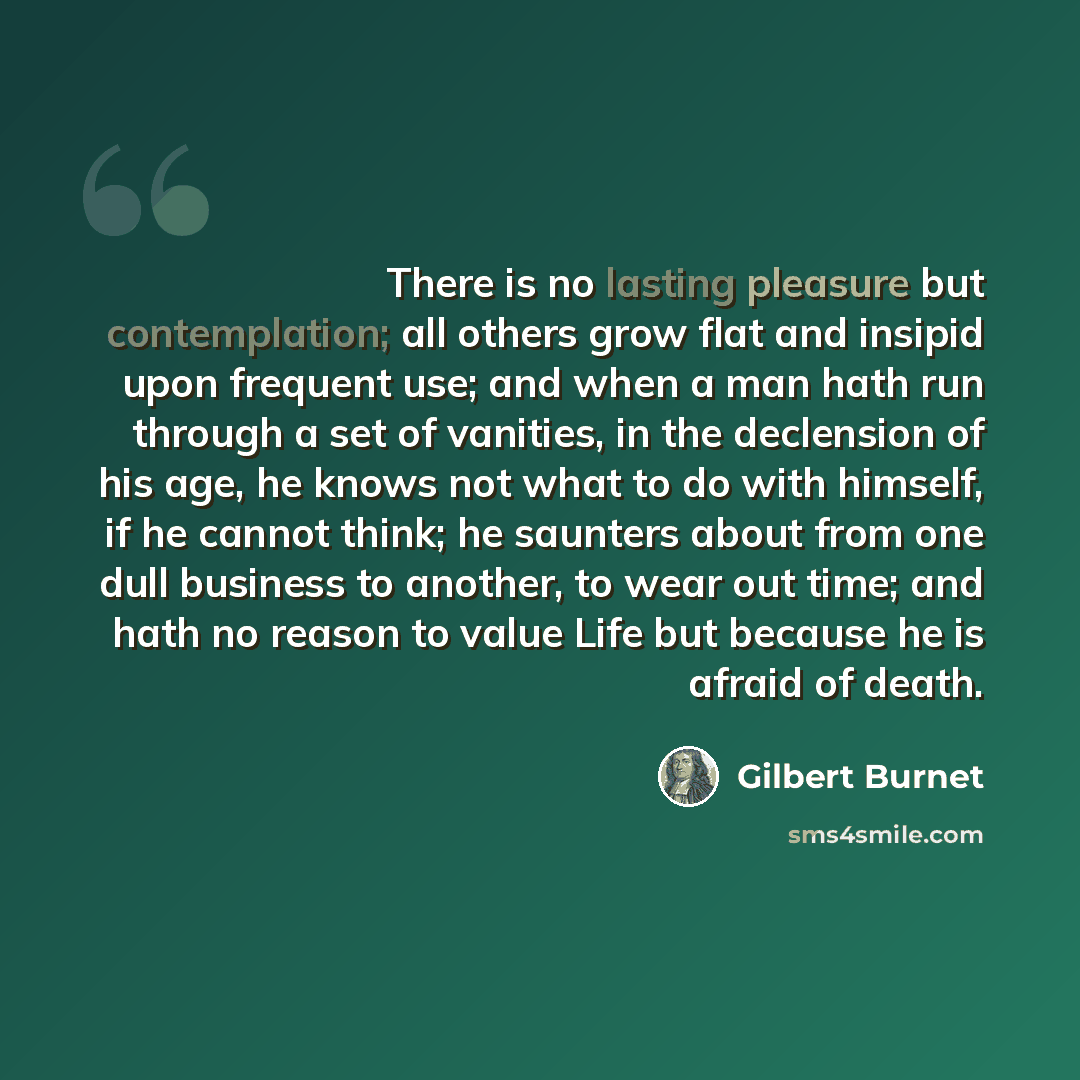 “There is no lasting pleasure but contemplation; all others grow flat and insipid upon frequent use; and when a man hath run through a set of vanities, in the declension of his age, he knows not what to do with himself, if he cannot think; he saunters about from one dull business to another, to…” quote by Gilbert Burnet