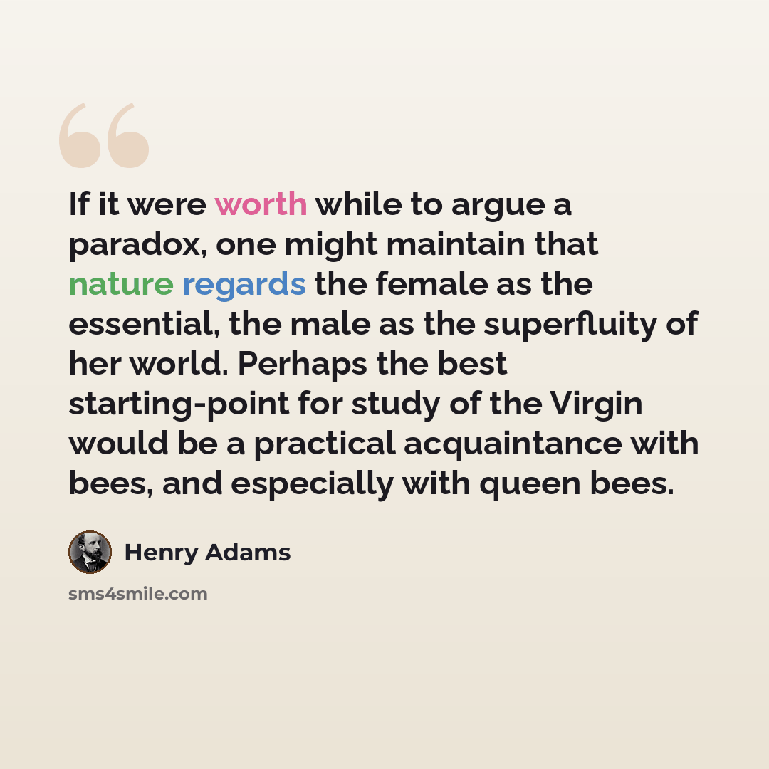 “If it were worth while to argue a paradox, one might maintain that nature regards the female as the essential, the male as the superfluity of her world. Perhaps the best starting-point for study of the Virgin would be a practical acquaintance with bees, and especially with queen bees.” quote by Henry Adams
