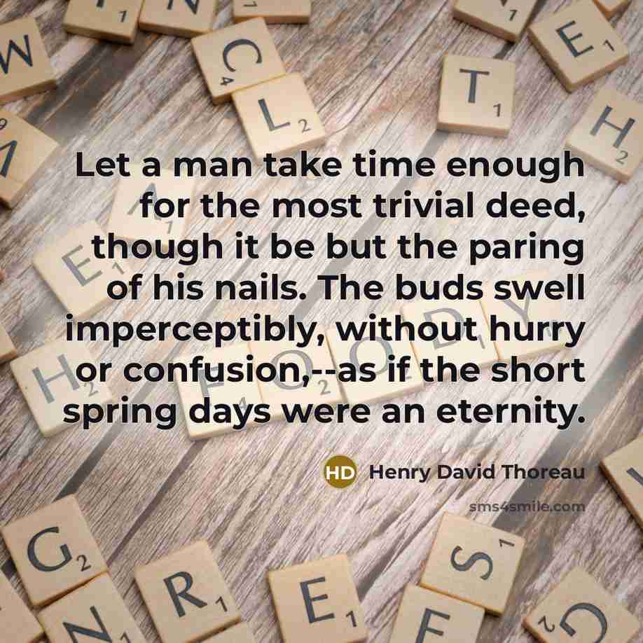 “Let a man take time enough for the most trivial deed, though it be but the paring of his nails. The buds swell imperceptibly, without hurry or confusion,--as if the short spring days were an eternity.” quote by Henry David Thoreau