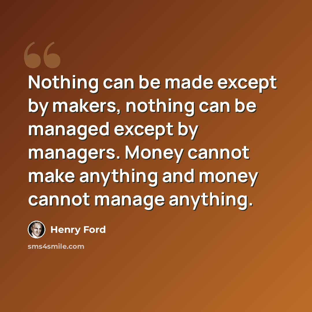 “Nothing can be made except by makers, nothing can be managed except by managers. Money cannot make anything and money cannot manage anything.” quote by Henry Ford