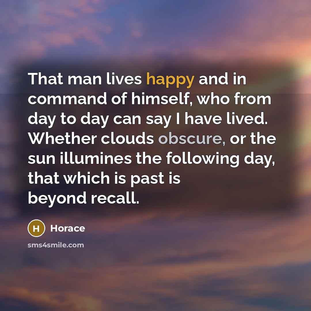 “That man lives happy and in command of himself, who from day to day can say I have lived. Whether clouds obscure, or the sun illumines the following day, that which is past is beyond recall.” quote by Horace