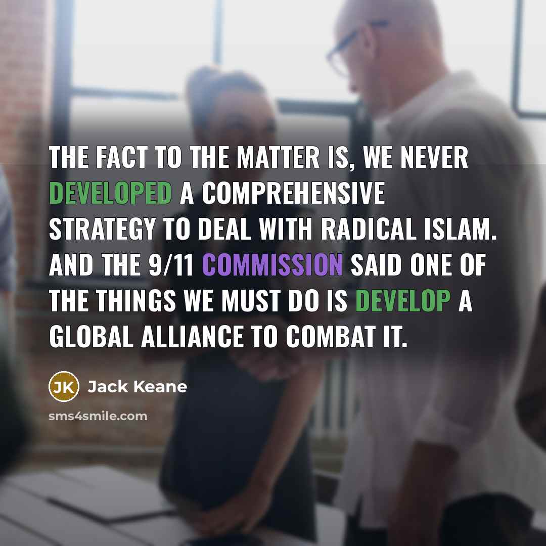 “The fact to the matter is, we never developed a comprehensive strategy to deal with radical Islam. And the 9/11 commission said one of the things we must do is develop a global alliance to combat it.” quote by Jack Keane