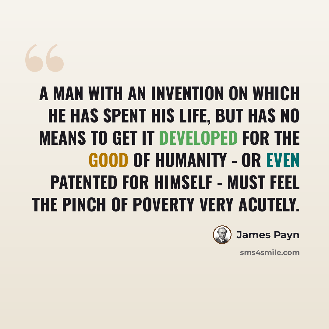 “A man with an invention on which he has spent his life, but has no means to get it developed for the good of humanity - or even patented for himself - must feel the pinch of poverty very acutely.” quote by James Payn