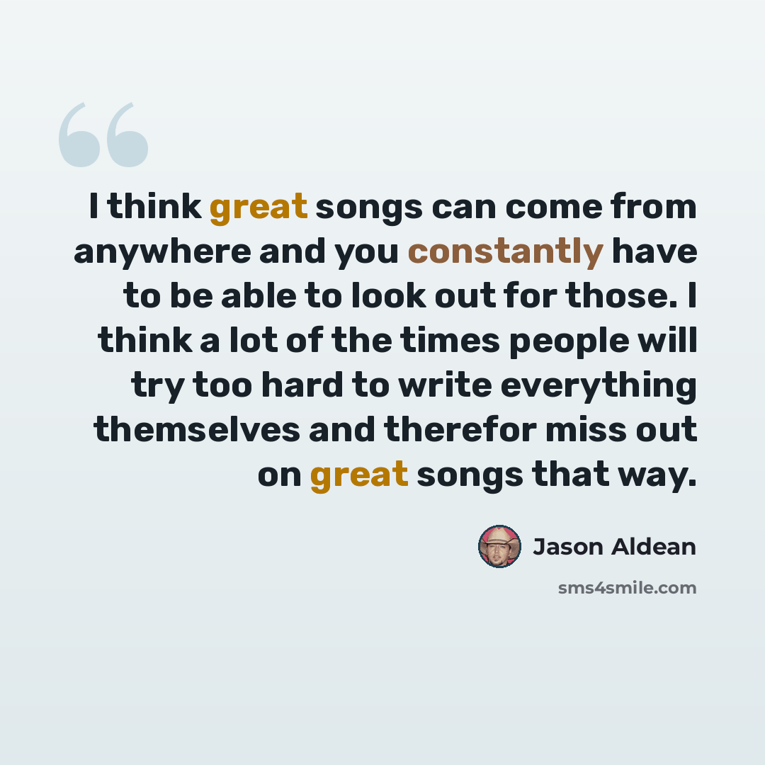 “I think great songs can come from anywhere and you constantly have to be able to look out for those. I think a lot of the times people will try too hard to write everything themselves and therefor miss out on great songs that way.” quote by Jason Aldean