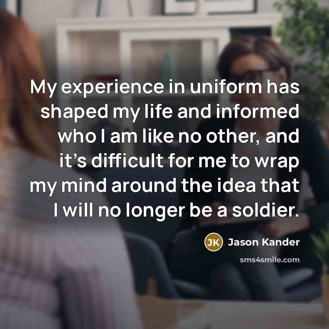 “My experience in uniform has shaped my life and informed who I am like no other, and it's difficult for me to wrap my mind around the idea that I will no longer be a soldier.” quote by Jason Kander