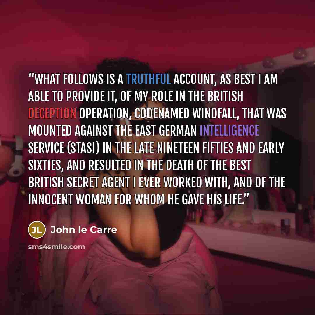 “What follows is a truthful account, as best I am able to provide it, of my role in the British deception operation, codenamed Windfall, that was mounted against the East German Intelligence Service (Stasi) in the late nineteen fifties and early sixties, and resulted in the death of the best…” quote by John le Carré