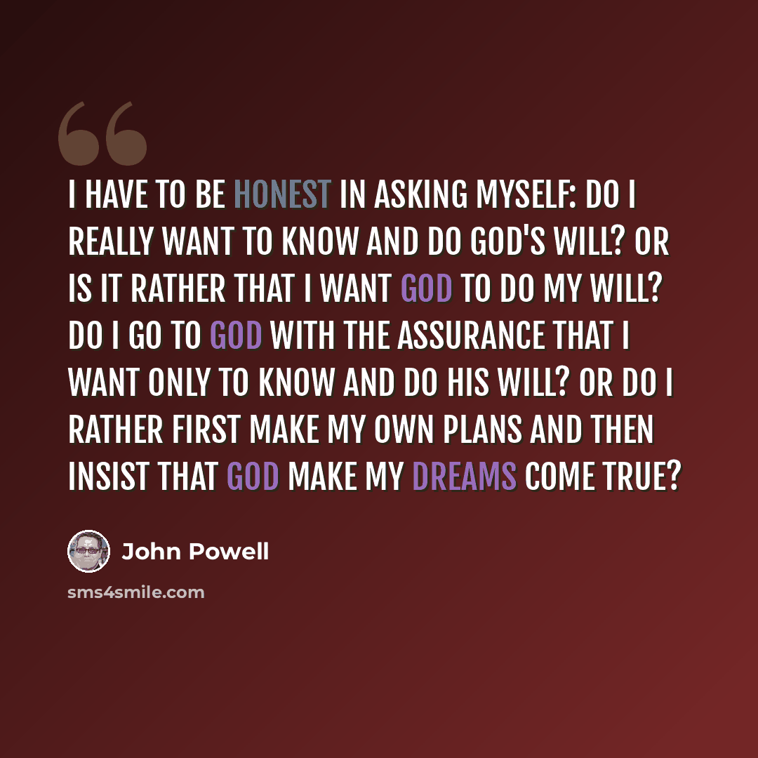 “I have to be honest in asking myself: Do I really want to know and do God's will? Or is it rather that I want God to do my will? Do I go to God with the assurance that I want only to know and do his will? Or do I rather first make my own plans and then insist that God make my dreams come true?” quote by John Powell
