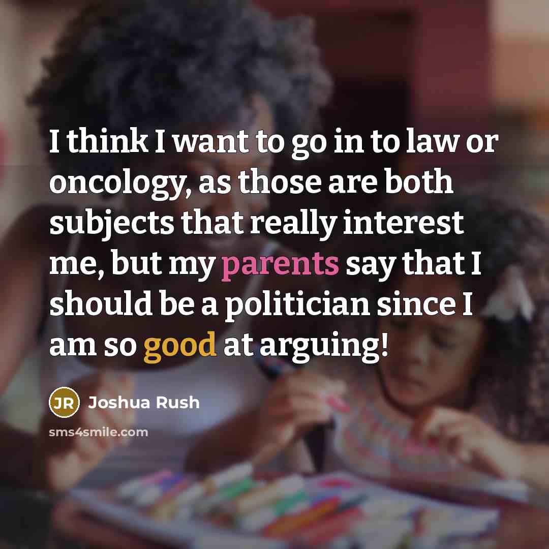 “I think I want to go in to law or oncology, as those are both subjects that really interest me, but my parents say that I should be a politician since I am so good at arguing!” quote by Joshua Rush