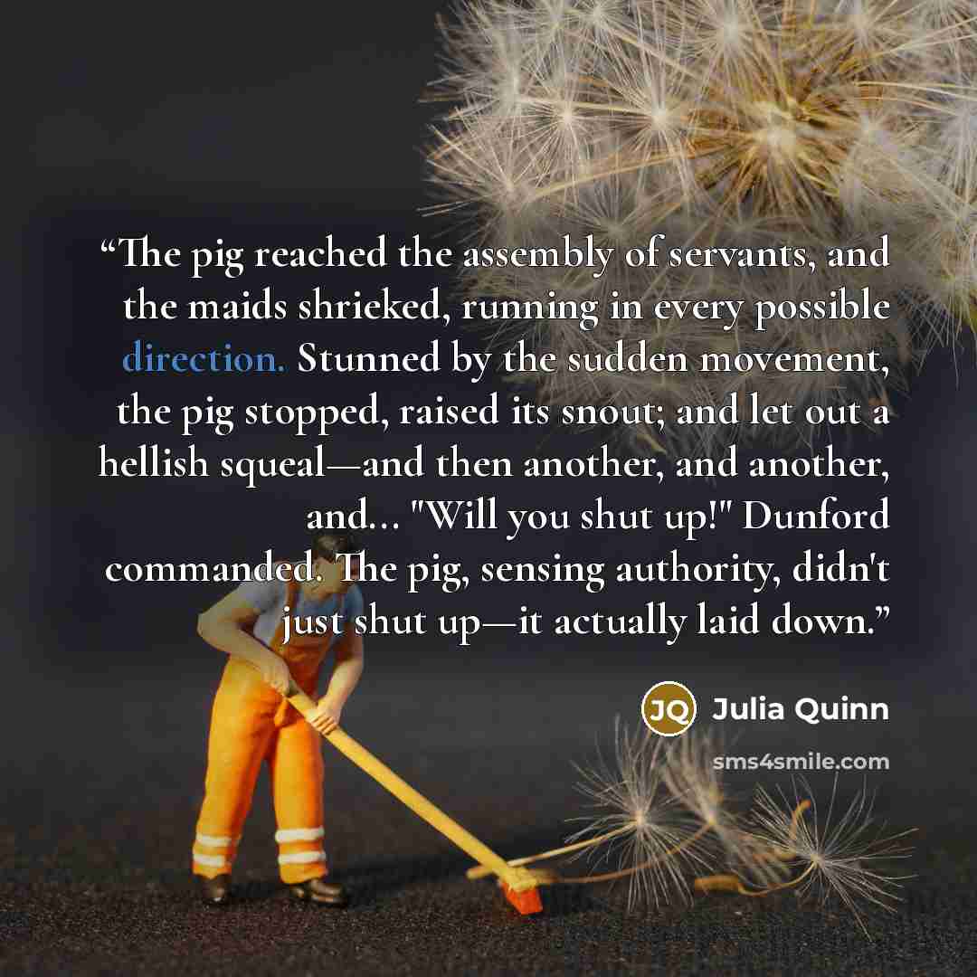 “The pig reached the assembly of servants, and the maids shrieked, running in every possible direction. Stunned by the sudden movement, the pig stopped, raised its snout; and let out a hellish squeal—and then another, and another, and... "Will you shut up!" Dunford commanded. The pig, sensing…” quote by Julia Quinn