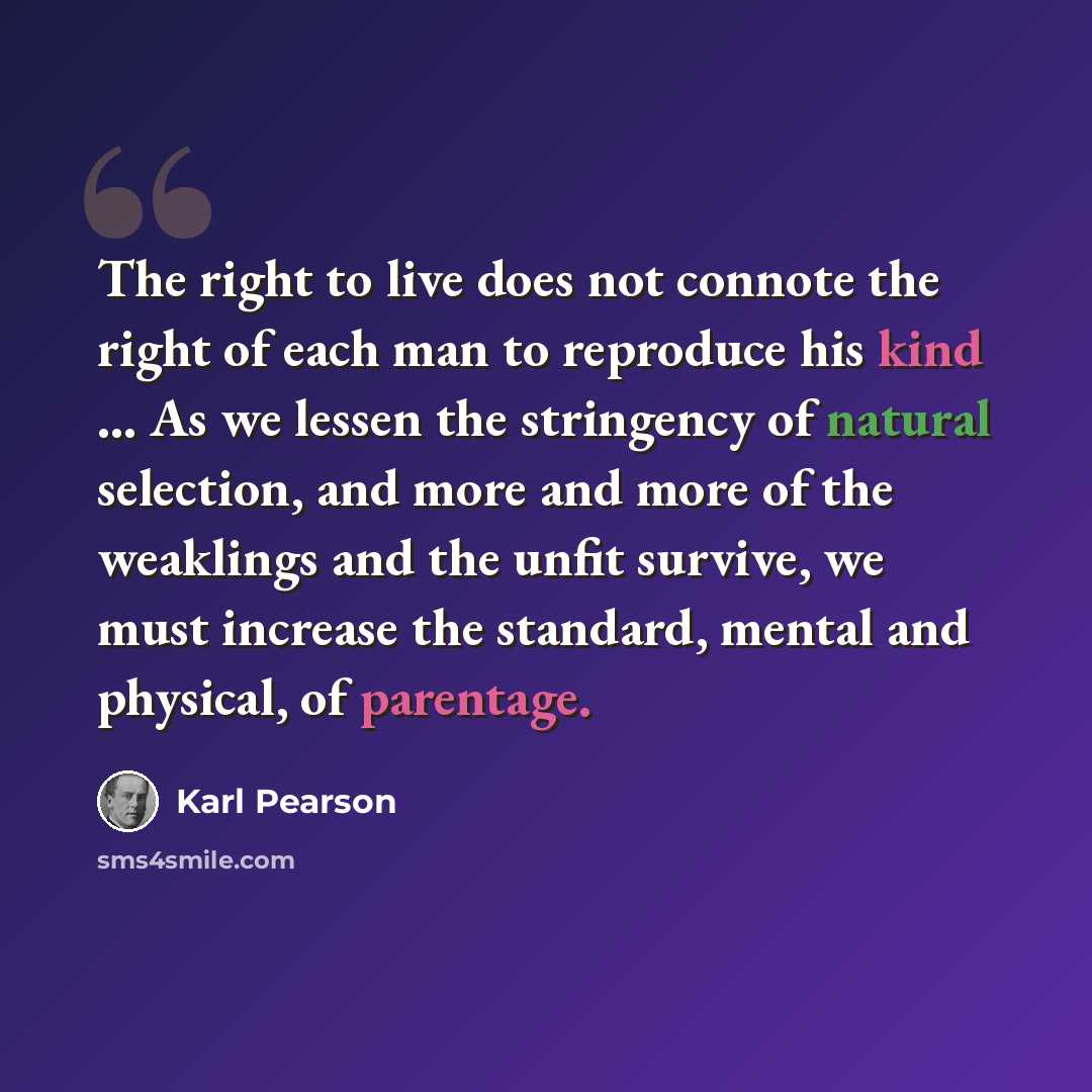 “The right to live does not connote the right of each man to reproduce his kind ... As we lessen the stringency of natural selection, and more and more of the weaklings and the unfit survive, we must increase the standard, mental and physical, of parentage.” quote by Karl Pearson