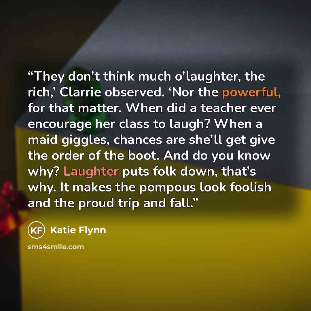 “They don’t think much o’laughter, the rich,’ Clarrie observed. ‘Nor the powerful, for that matter. When did a teacher ever encourage her class to laugh? When a maid giggles, chances are she’ll get give the order of the boot. And do you know why? Laughter puts folk down, that’s why. It makes the…” quote by Katie Flynn
