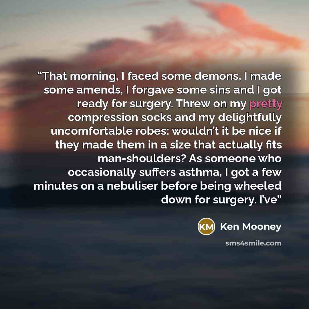 “That morning, I faced some demons, I made some amends, I forgave some sins and I got ready for surgery. Threw on my pretty compression socks and my delightfully uncomfortable robes: wouldn’t it be nice if they made them in a size that actually fits man-shoulders? As someone who occasionally…” quote by Ken Mooney