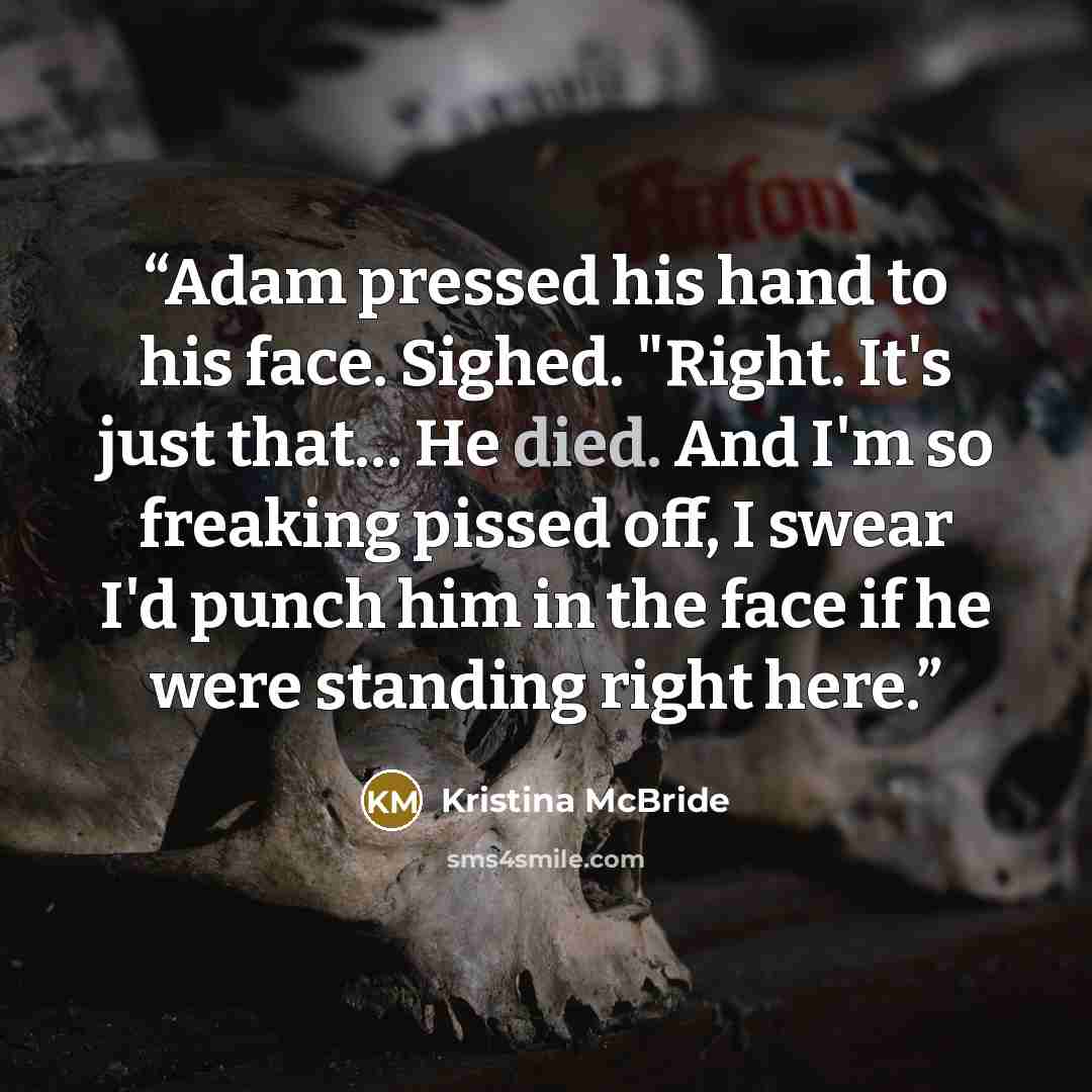 “Adam pressed his hand to his face. Sighed. "Right. It's just that… He died. And I'm so freaking pissed off, I swear I'd punch him in the face if he were standing right here.” quote by Kristina McBride