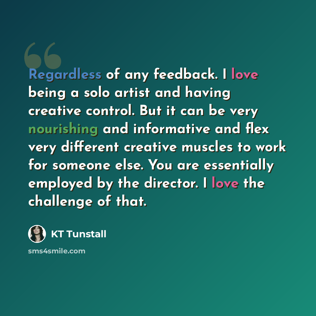 “Regardless of any feedback. I love being a solo artist and having creative control. But it can be very nourishing and informative and flex very different creative muscles to work for someone else. You are essentially employed by the director. I love the challenge of that.” quote by KT Tunstall