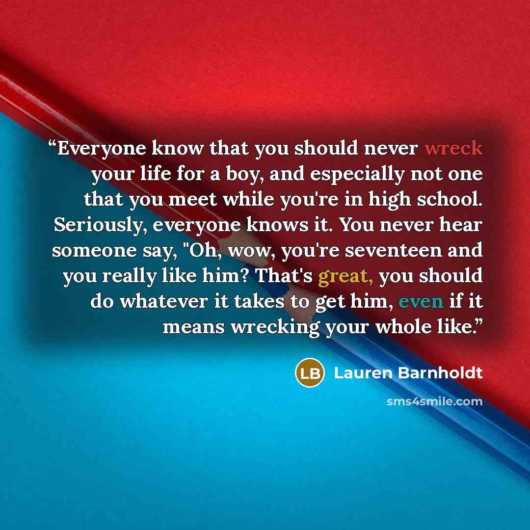 “Everyone know that you should never wreck your life for a boy, and especially not one that you meet while you're in high school. Seriously, everyone knows it. You never hear someone say, "Oh, wow, you're seventeen and you really like him? That's great, you should do whatever it takes to get him…” quote by Lauren Barnholdt
