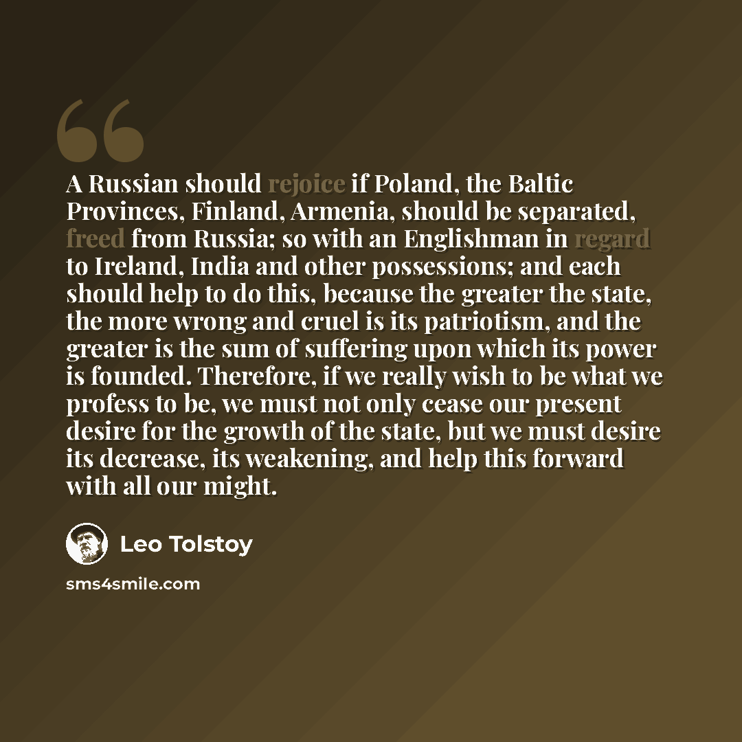 “A Russian should rejoice if Poland, the Baltic Provinces, Finland, Armenia, should be separated, freed from Russia; so with an Englishman in regard to Ireland, India and other possessions; and each should help to do this, because the greater the state, the more wrong and cruel is its patriotism…” quote by Leo Tolstoy