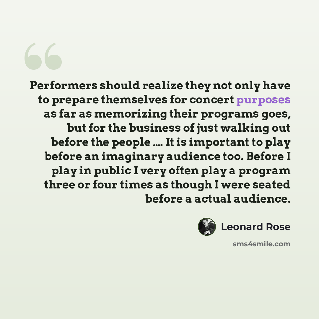 “Performers should realize they not only have to prepare themselves for concert purposes as far as memorizing their programs goes, but for the business of just walking out before the people …. It is important to play before an imaginary audience too. Before I play in public I very often play a…” quote by Leonard Rose