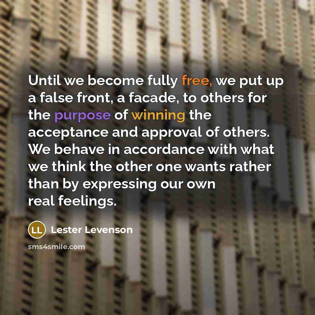 “Until we become fully free, we put up a false front, a facade, to others for the purpose of winning the acceptance and approval of others. We behave in accordance with what we think the other one wants rather than by expressing our own real feelings.” quote by Lester Levenson