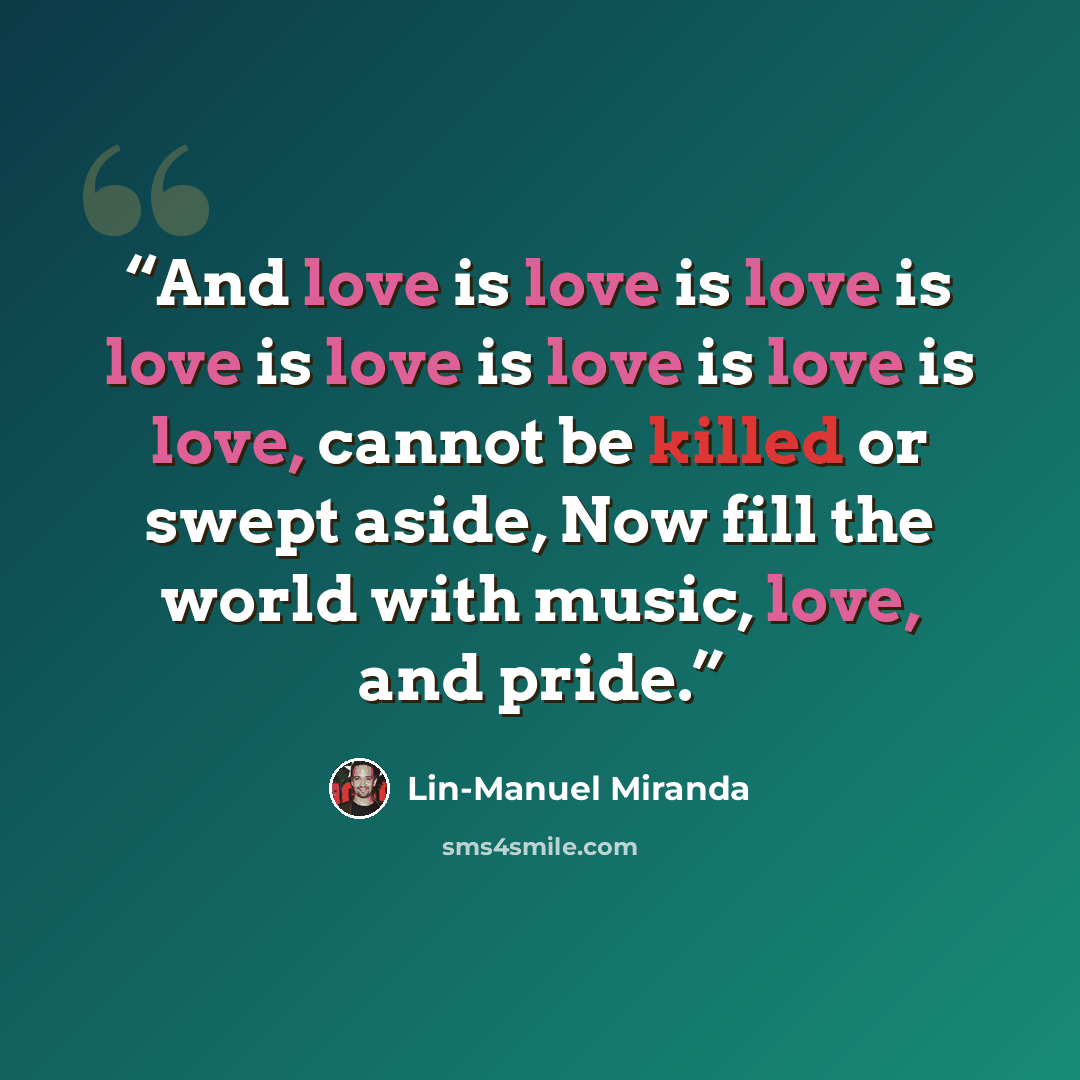 “And love is love is love is love is love is love is love is love, cannot be killed or swept aside, Now fill the world with music, love, and pride.” quote by Lin-Manuel Miranda