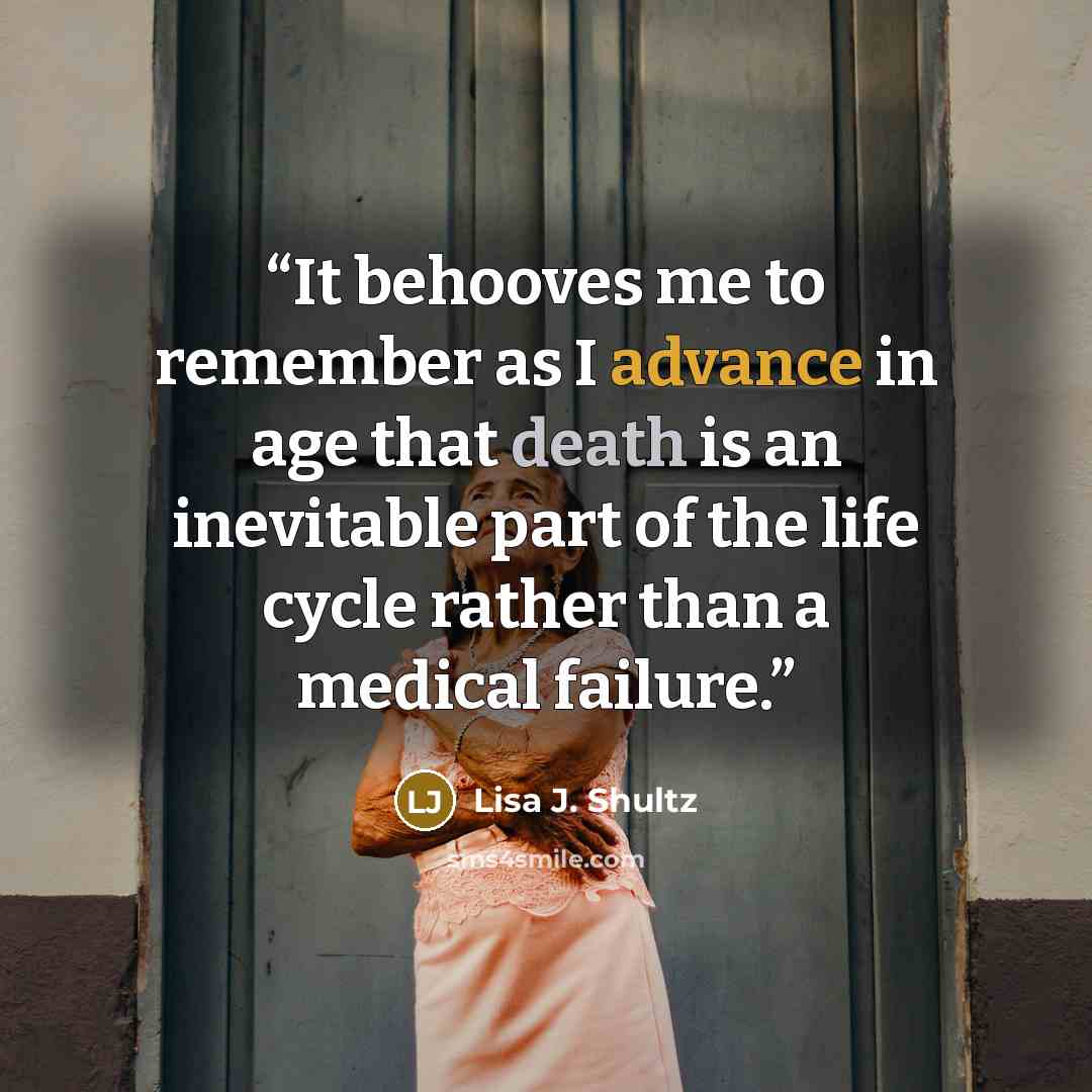 “It behooves me to remember as I advance in age that death is an inevitable part of the life cycle rather than a medical failure.” quote by Lisa J. Shultz