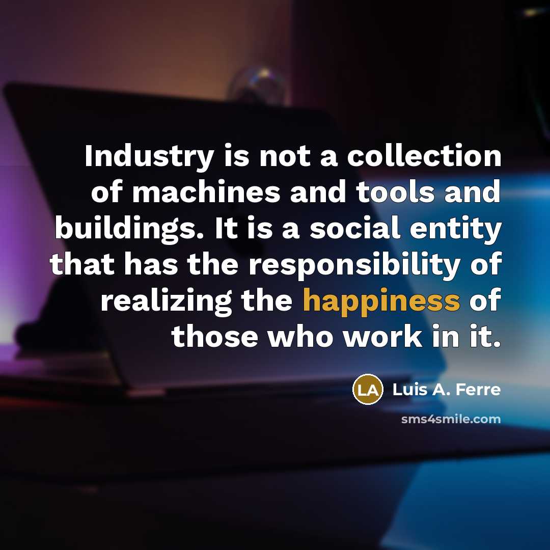 “Industry is not a collection of machines and tools and buildings. It is a social entity that has the responsibility of realizing the happiness of those who work in it.” quote by Luis A. Ferre