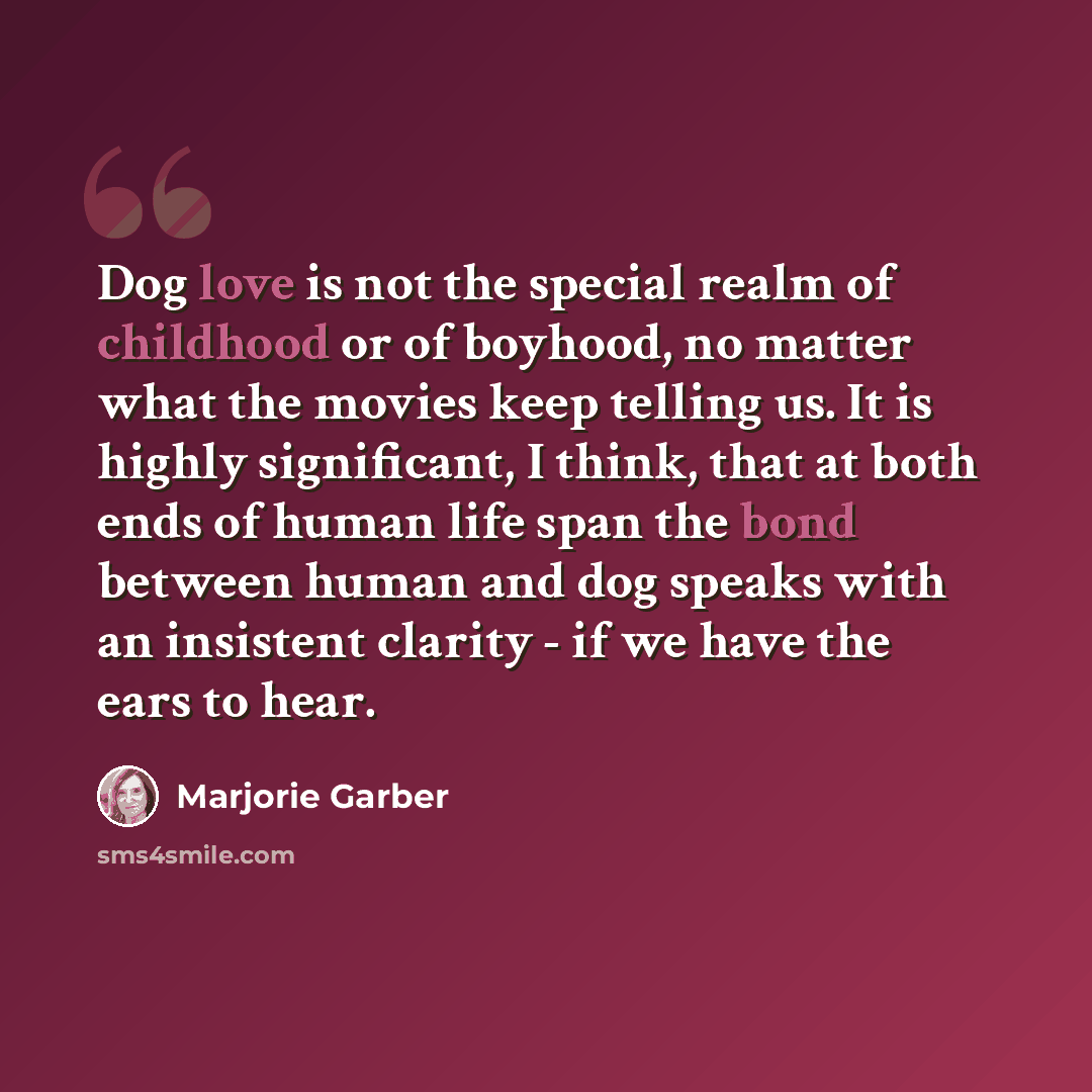 “Dog love is not the special realm of childhood or of boyhood, no matter what the movies keep telling us. It is highly significant, I think, that at both ends of human life span the bond between human and dog speaks with an insistent clarity - if we have the ears to hear.” quote by Marjorie Garber