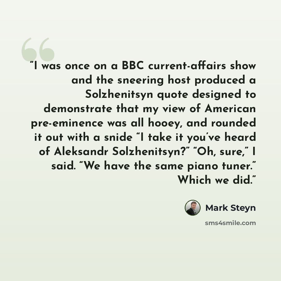 “I was once on a BBC current-affairs show and the sneering host produced a Solzhenitsyn quote designed to demonstrate that my view of American pre-eminence was all hooey, and rounded it out with a snide “I take it you’ve heard of Aleksandr Solzhenitsyn?” “Oh, sure,” I said. “We have the same piano…” quote by Mark Steyn