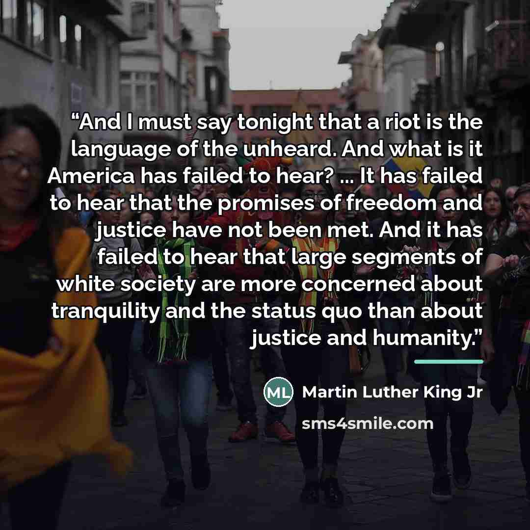 “And I must say tonight that a riot is the language of the unheard. And what is it America has failed to hear? ... It has failed to hear that the promises of freedom and justice have not been met. And it has failed to hear that large segments of white society are more concerned about tranquility…” quote by Martin Luther King Jr