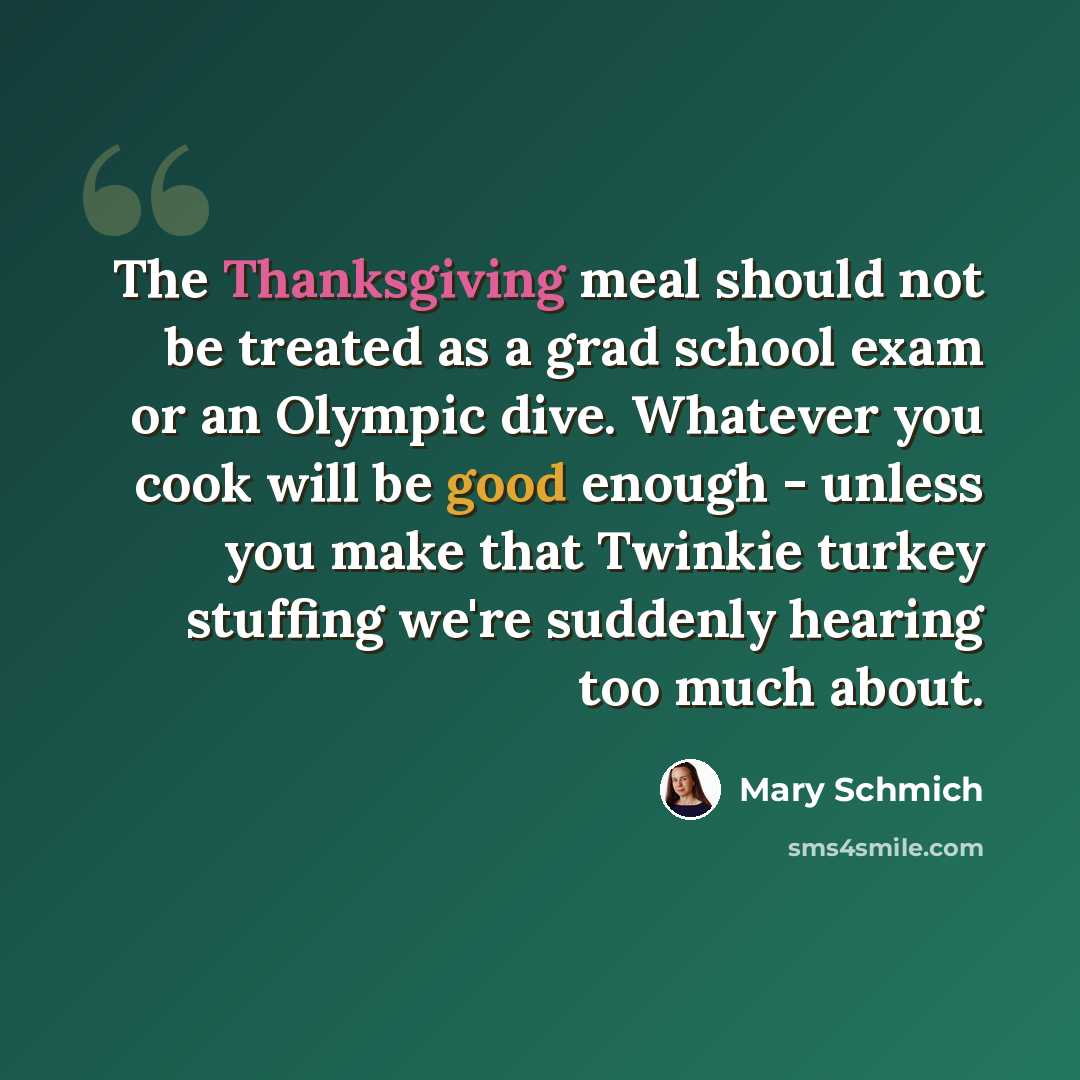 “The Thanksgiving meal should not be treated as a grad school exam or an Olympic dive. Whatever you cook will be good enough - unless you make that Twinkie turkey stuffing we're suddenly hearing too much about.” quote by Mary Schmich