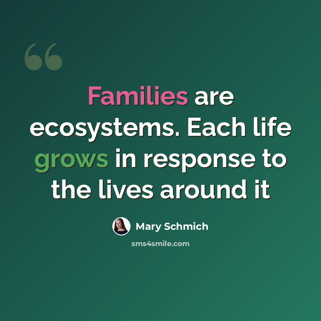 “Families are ecosystems. Each life grows in response to the lives around it” quote by Mary Schmich
