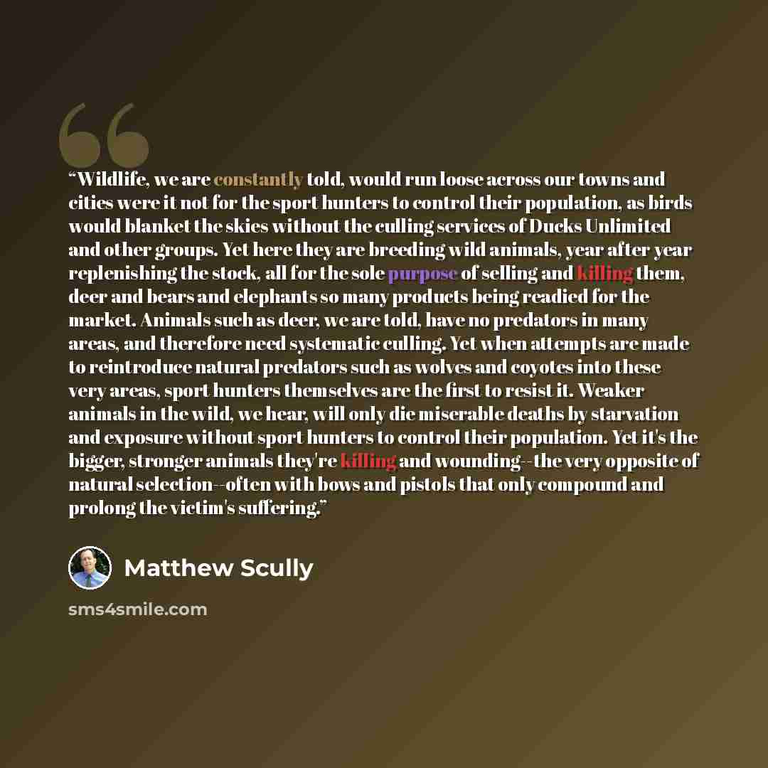 “Wildlife, we are constantly told, would run loose across our towns and cities were it not for the sport hunters to control their population, as birds would blanket the skies without the culling services of Ducks Unlimited and other groups. Yet here they are breeding wild animals, year after year…” quote by Matthew Scully