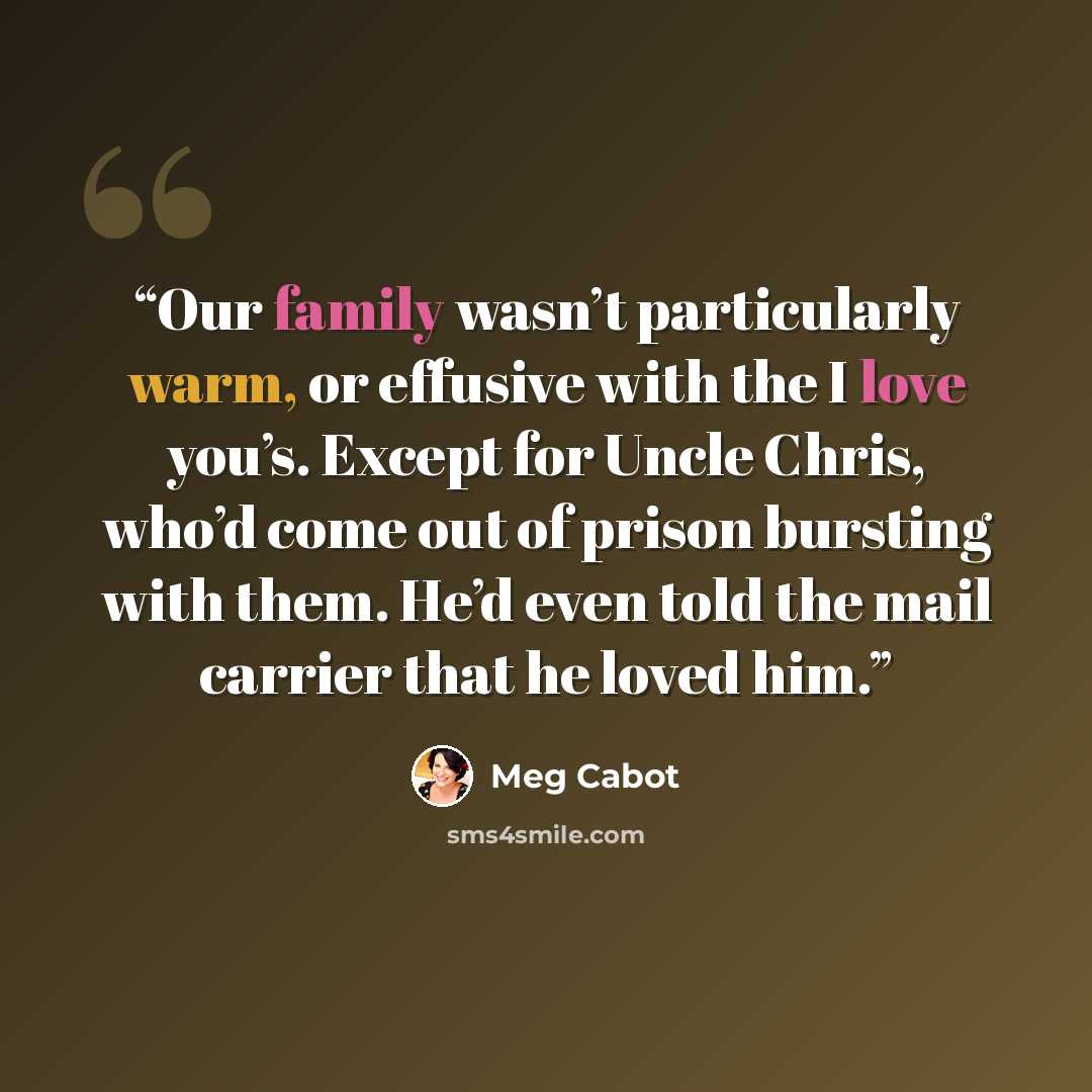 “Our family wasn’t particularly warm, or effusive with the I love you’s. Except for Uncle Chris, who’d come out of prison bursting with them. He’d even told the mail carrier that he loved him.” quote by Meg Cabot