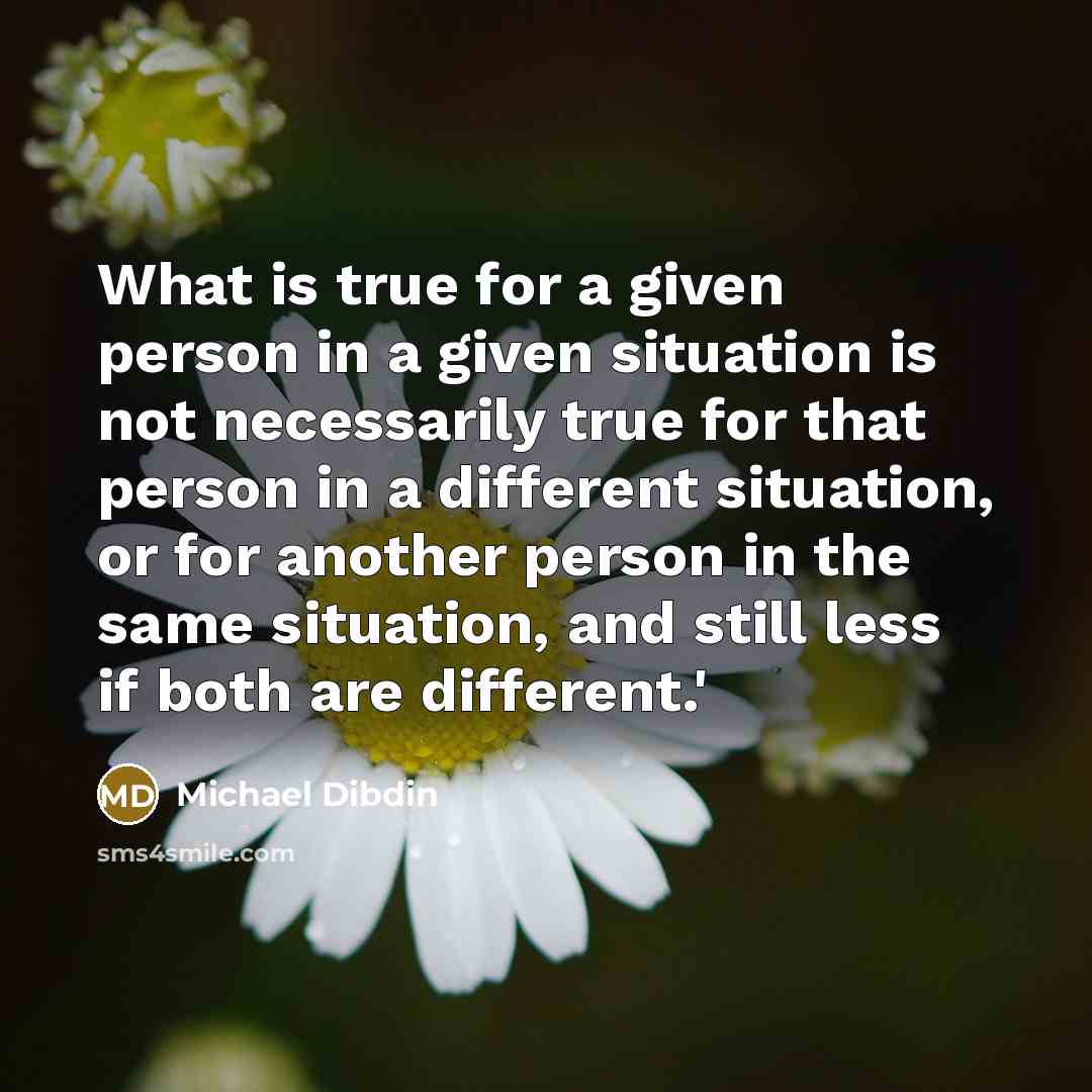“What is true for a given person in a given situation is not necessarily true for that person in a different situation, or for another person in the same situation, and still less if both are different.'” quote by Michael Dibdin