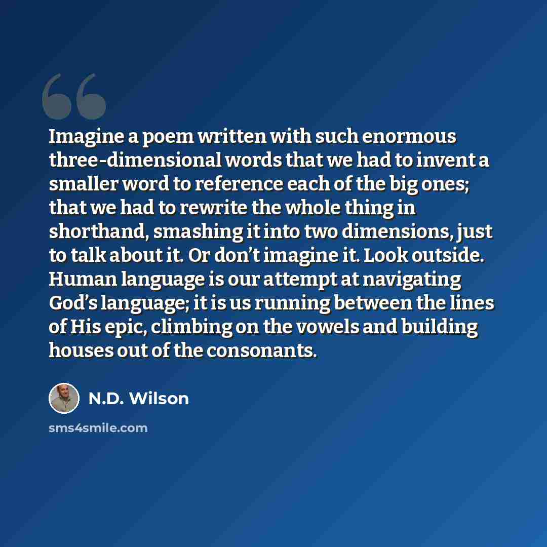 “Imagine a poem written with such enormous three-dimensional words that we had to invent a smaller word to reference each of the big ones; that we had to rewrite the whole thing in shorthand, smashing it into two dimensions, just to talk about it. Or don’t imagine it. Look outside. Human language…” quote by N.D. Wilson