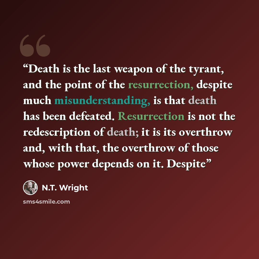 “Death is the last weapon of the tyrant, and the point of the resurrection, despite much misunderstanding, is that death has been defeated. Resurrection is not the redescription of death; it is its overthrow and, with that, the overthrow of those whose power depends on it. Despite” quote by N.T. Wright
