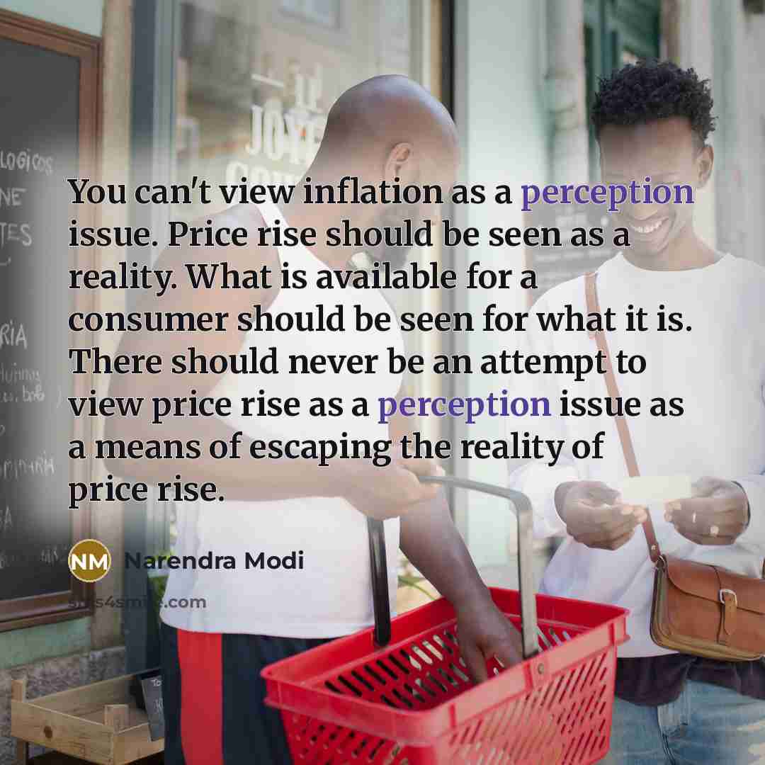 “You can't view inflation as a perception issue. Price rise should be seen as a reality. What is available for a consumer should be seen for what it is. There should never be an attempt to view price rise as a perception issue as a means of escaping the reality of price rise.” quote by Narendra Modi