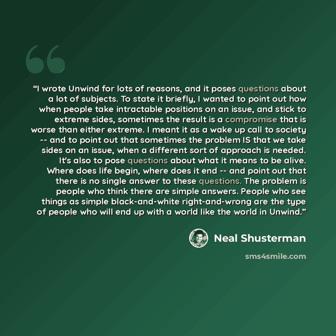 “I wrote Unwind for lots of reasons, and it poses questions about a lot of subjects. To state it briefly, I wanted to point out how when people take intractable positions on an issue, and stick to extreme sides, sometimes the result is a compromise that is worse than either extreme. I meant it as a…” quote by Neal Shusterman