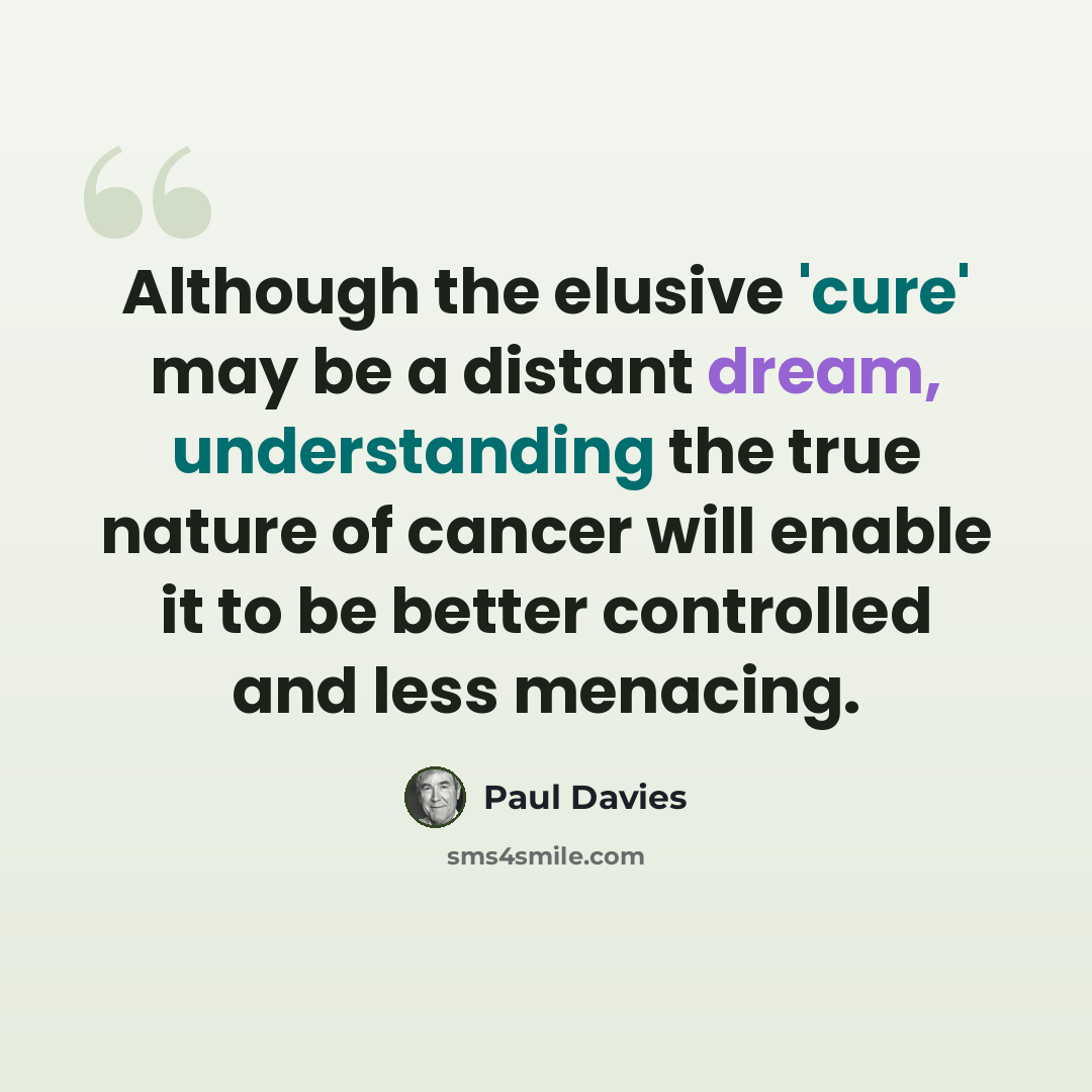 “Although the elusive 'cure' may be a distant dream, understanding the true nature of cancer will enable it to be better controlled and less menacing.” quote by Paul Davies