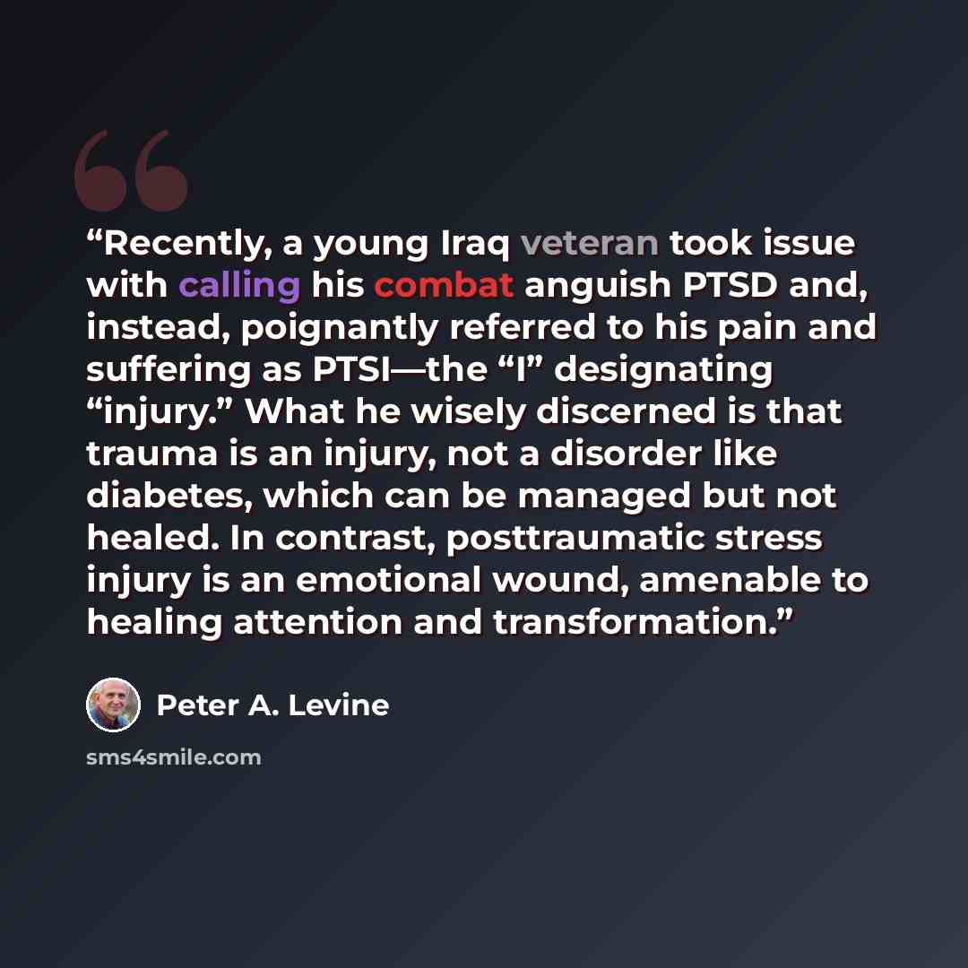 “Recently, a young Iraq veteran took issue with calling his combat anguish PTSD and, instead, poignantly referred to his pain and suffering as PTSI—the “I” designating “injury.” What he wisely discerned is that trauma is an injury, not a disorder like diabetes, which can be managed but not healed…” quote by Peter A. Levine