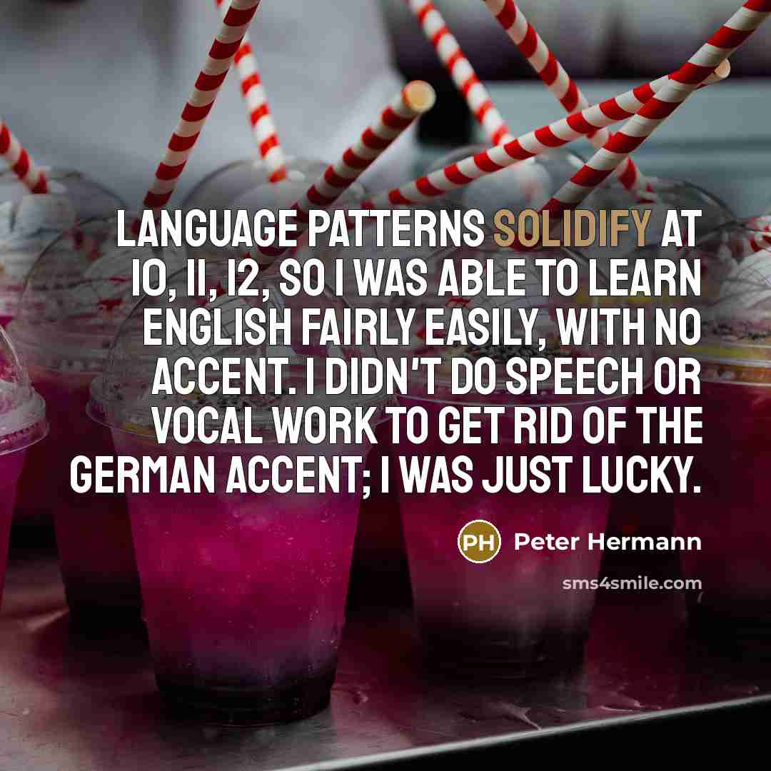 “Language patterns solidify at 10, 11, 12, so I was able to learn English fairly easily, with no accent. I didn't do speech or vocal work to get rid of the German accent; I was just lucky.” quote by Peter Hermann