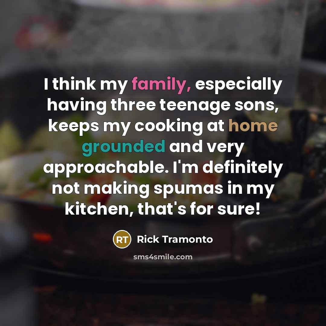 “I think my family, especially having three teenage sons, keeps my cooking at home grounded and very approachable. I'm definitely not making spumas in my kitchen, that's for sure!” quote by Rick Tramonto