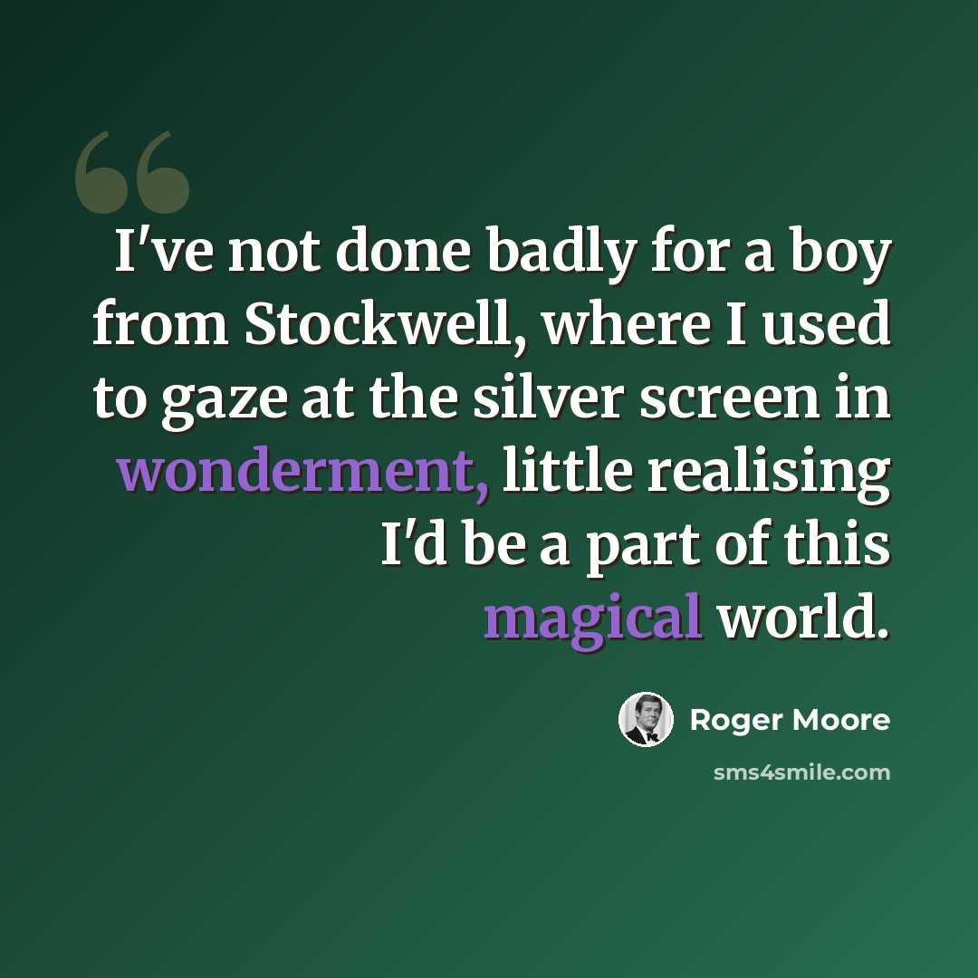 “I've not done badly for a boy from Stockwell, where I used to gaze at the silver screen in wonderment, little realising I'd be a part of this magical world.” quote by Roger Moore