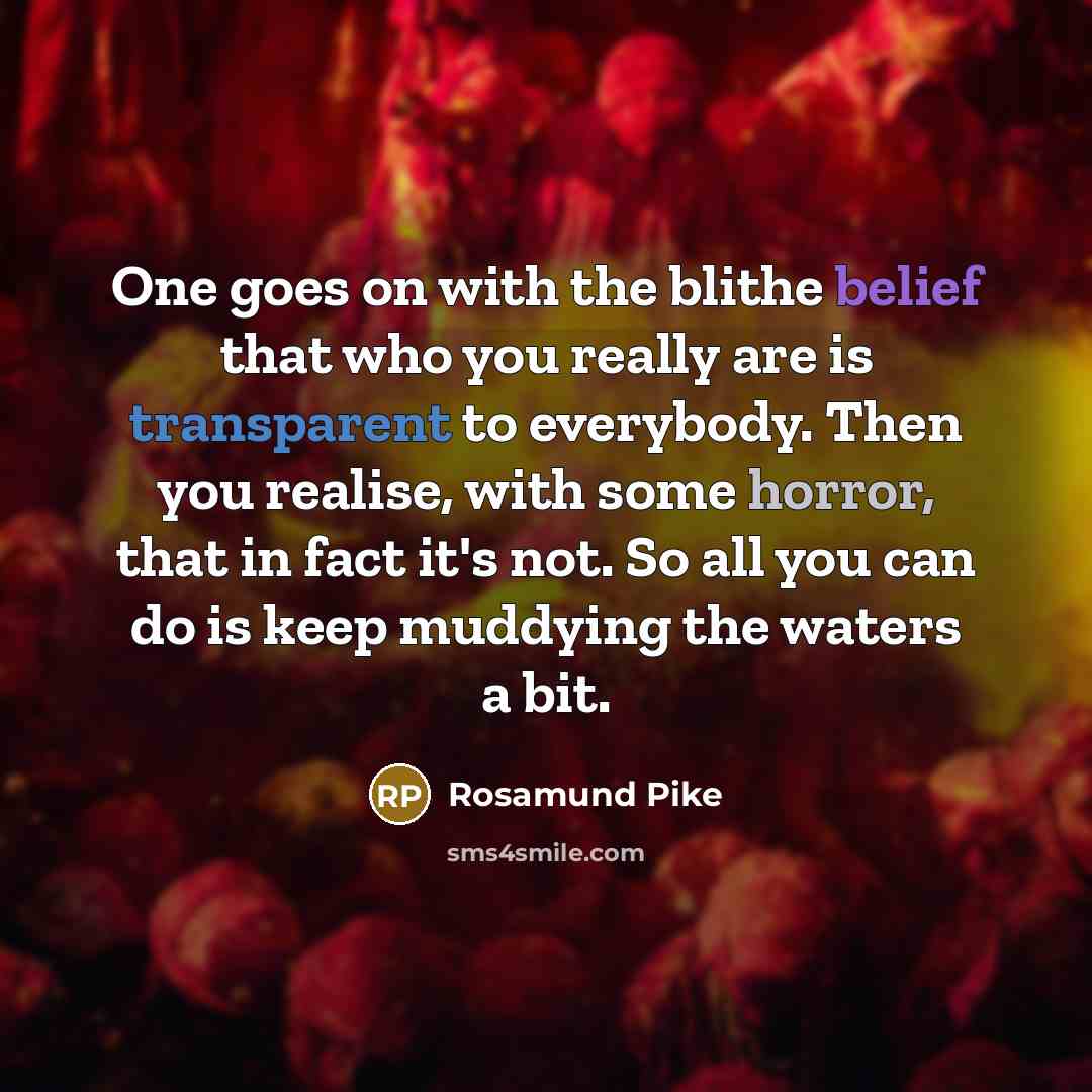 “One goes on with the blithe belief that who you really are is transparent to everybody. Then you realise, with some horror, that in fact it's not. So all you can do is keep muddying the waters a bit.” quote by Rosamund Pike