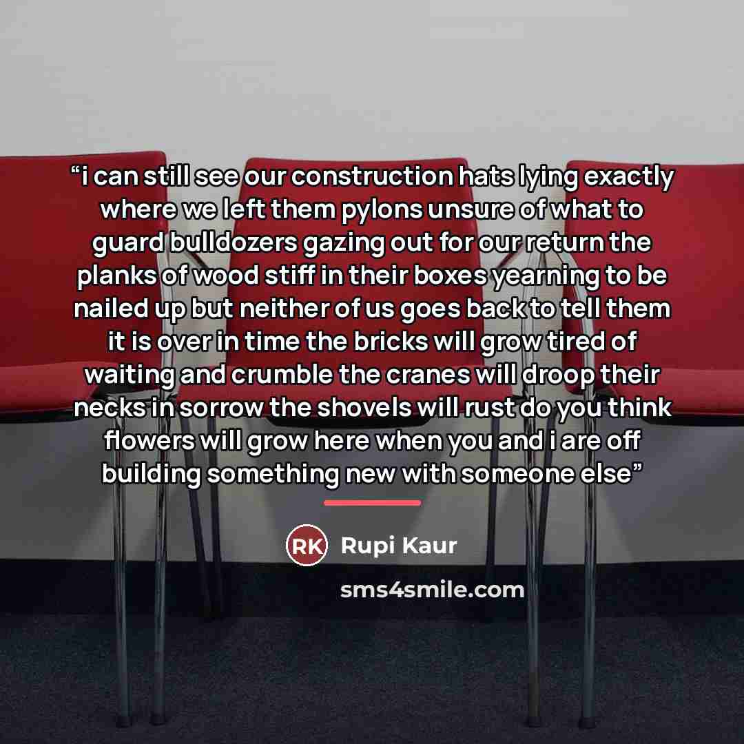 “i can still see our construction hats lying exactly where we left them pylons unsure of what to guard bulldozers gazing out for our return the planks of wood stiff in their boxes yearning to be nailed up but neither of us goes back to tell them it is over in time the bricks will grow tired of…” quote by Rupi Kaur