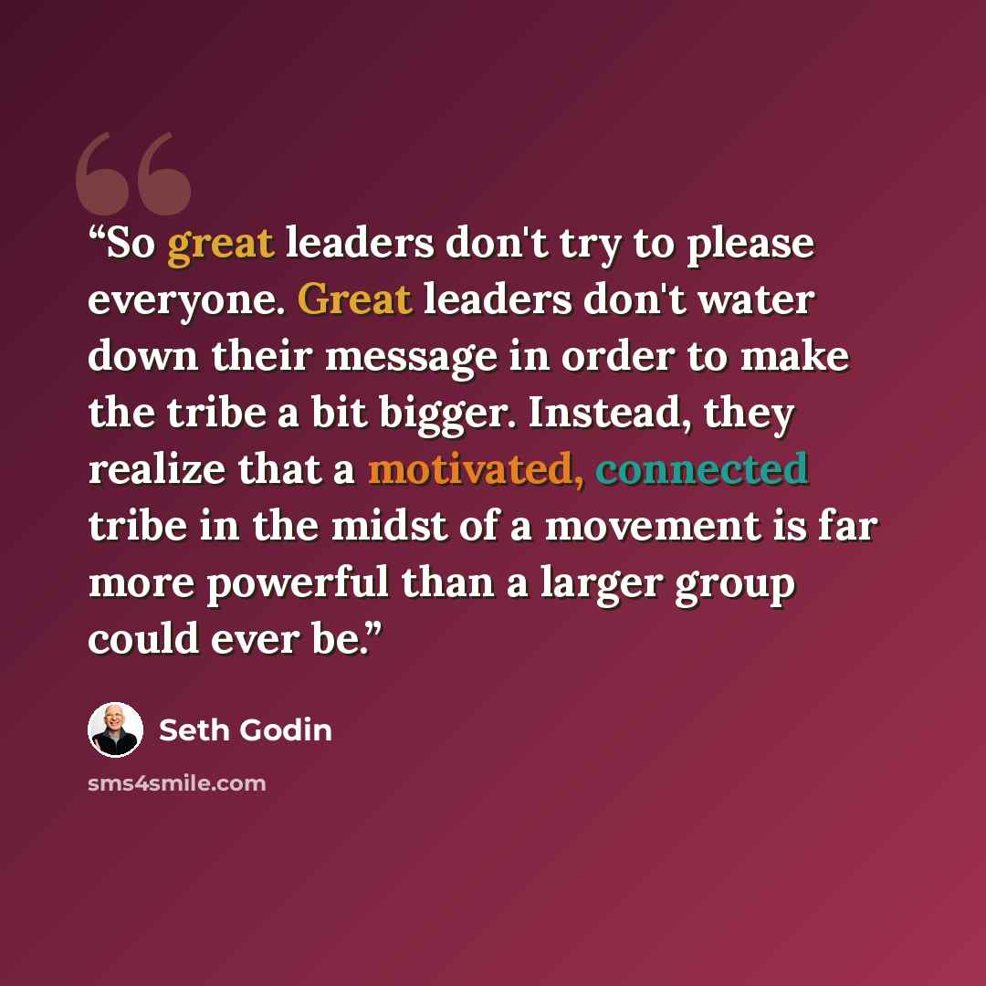 “So great leaders don't try to please everyone. Great leaders don't water down their message in order to make the tribe a bit bigger. Instead, they realize that a motivated, connected tribe in the midst of a movement is far more powerful than a larger group could ever be.” quote by Seth Godin
