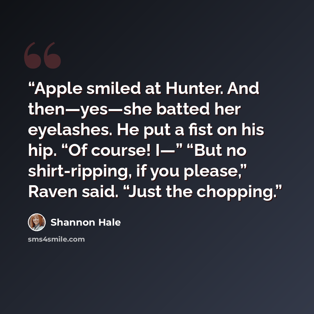 “Apple smiled at Hunter. And then—yes—she batted her eyelashes. He put a fist on his hip. “Of course! I—” “But no shirt-ripping, if you please,” Raven said. “Just the chopping.” quote by Shannon Hale