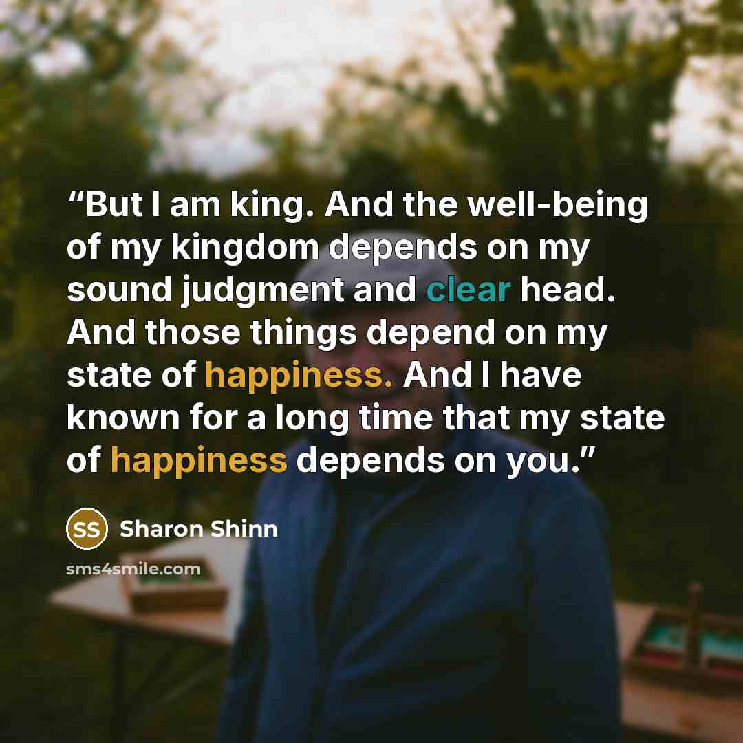 “But I am king. And the well-being of my kingdom depends on my sound judgment and clear head. And those things depend on my state of happiness. And I have known for a long time that my state of happiness depends on you.” quote by Sharon Shinn