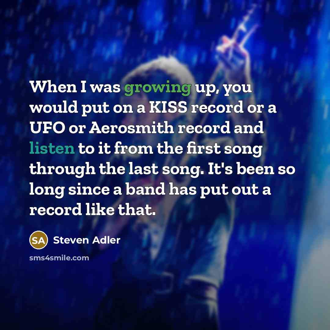 “When I was growing up, you would put on a KISS record or a UFO or Aerosmith record and listen to it from the first song through the last song. It's been so long since a band has put out a record like that.” quote by Steven Adler