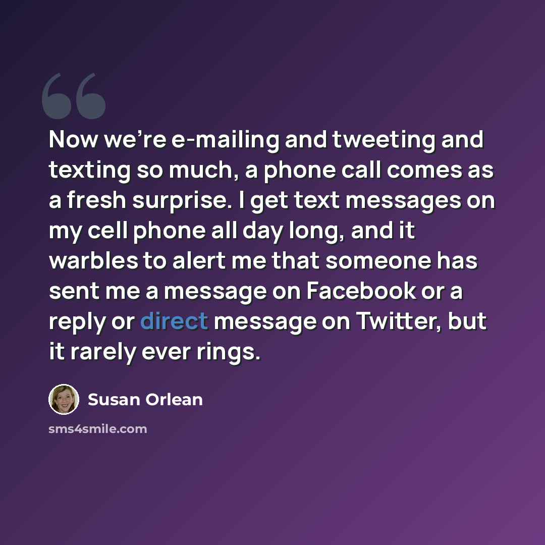 “Now we're e-mailing and tweeting and texting so much, a phone call comes as a fresh surprise. I get text messages on my cell phone all day long, and it warbles to alert me that someone has sent me a message on Facebook or a reply or direct message on Twitter, but it rarely ever rings.” quote by Susan Orlean